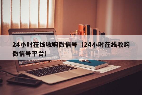 24小时在线收购微信号（24小时在线收购微信号平台）