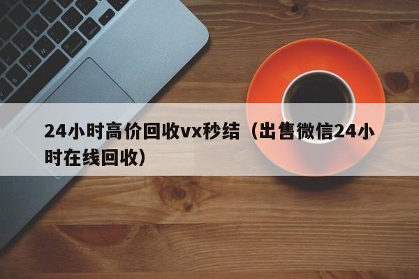 24小时高价回收vx秒结（出售微信24小时在线回收）