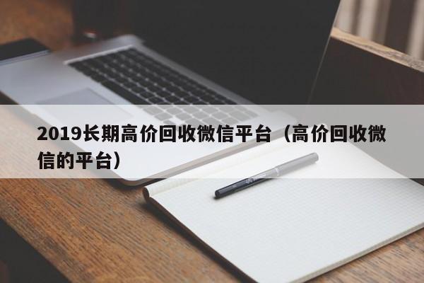 2019长期高价回收微信平台（高价回收微信的平台）