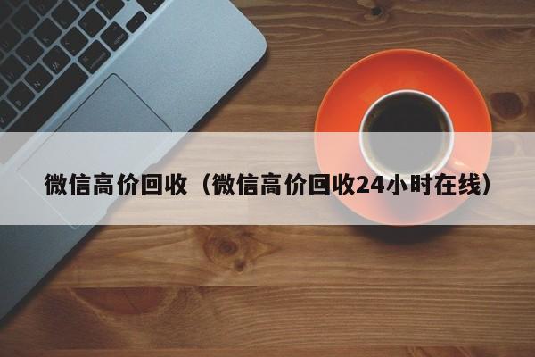 微信高价回收（微信高价回收24小时在线）