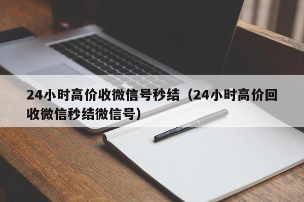 24小时高价收微信号秒结（24小时高价回收微信秒结微信号）